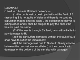 EXAMPLE:
S sold to B his car. If before delivery —
(1) the car is lost or destroyed without the fault of S
(assuming S is not guilty of delay and there is no contrary
stipulation that he shall be liable), the obligation to deliver is
extinguished and B shall be obliged to pay the price if he
has not paid the same;
(2) if the loss is through S’s fault, he shall be liable to
pay damages to B;
(3) if the car suffers damages without the fault of S, B
shall have to suffer the impairment;
(4) if the damage was due to S’s fault, B may choose,
between the rescission (cancellation) of the contract with
damages or the delivery of the car also with damages;
 