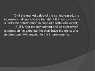 (5) if the market value of the car increased, the
increase shall inure to the benefit of B inasmuch as he
suffers the deterioration in case of a fortuitous event;
(6) if S had the car painted and its seat cover
changed at his expense, he shall have the rights of a
usufructuary with respect to the improvements.
 