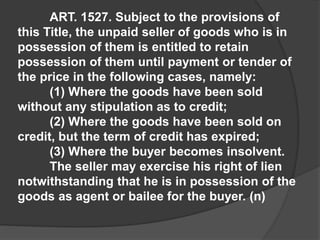 ART. 1527. Subject to the provisions of
this Title, the unpaid seller of goods who is in
possession of them is entitled to retain
possession of them until payment or tender of
the price in the following cases, namely:
(1) Where the goods have been sold
without any stipulation as to credit;
(2) Where the goods have been sold on
credit, but the term of credit has expired;
(3) Where the buyer becomes insolvent.
The seller may exercise his right of lien
notwithstanding that he is in possession of the
goods as agent or bailee for the buyer. (n)
 