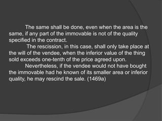 The same shall be done, even when the area is the
same, if any part of the immovable is not of the quality
specified in the contract.
The rescission, in this case, shall only take place at
the will of the vendee, when the inferior value of the thing
sold exceeds one-tenth of the price agreed upon.
Nevertheless, if the vendee would not have bought
the immovable had he known of its smaller area or inferior
quality, he may rescind the sale. (1469a)
 