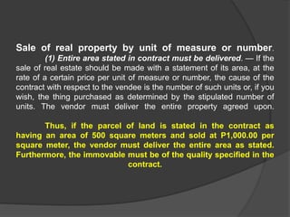 Sale of real property by unit of measure or number.
(1) Entire area stated in contract must be delivered. — If the
sale of real estate should be made with a statement of its area, at the
rate of a certain price per unit of measure or number, the cause of the
contract with respect to the vendee is the number of such units or, if you
wish, the thing purchased as determined by the stipulated number of
units. The vendor must deliver the entire property agreed upon.
Thus, if the parcel of land is stated in the contract as
having an area of 500 square meters and sold at P1,000.00 per
square meter, the vendor must deliver the entire area as stated.
Furthermore, the immovable must be of the quality specified in the
contract.
 
