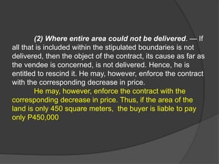 (2) Where entire area could not be delivered. — If
all that is included within the stipulated boundaries is not
delivered, then the object of the contract, its cause as far as
the vendee is concerned, is not delivered. Hence, he is
entitled to rescind it. He may, however, enforce the contract
with the corresponding decrease in price.
He may, however, enforce the contract with the
corresponding decrease in price. Thus, if the area of the
land is only 450 square meters, the buyer is liable to pay
only P450,000
 