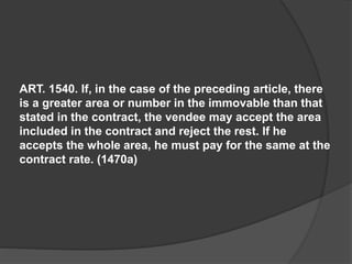 ART. 1540. If, in the case of the preceding article, there
is a greater area or number in the immovable than that
stated in the contract, the vendee may accept the area
included in the contract and reject the rest. If he
accepts the whole area, he must pay for the same at the
contract rate. (1470a)
 