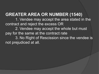 GREATER AREA OR NUMBER (1540)
1. Vendee may accept the area stated in the
contract and reject the excess OR
2. Vendee may accept the whole but must
pay for the same at the contract rate
3. No Right of Rescission since the vendee is
not prejudiced at all.
 