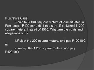 Illustrative Case:
S sold to B 1000 square meters of land situated in
Pampanga, P100 per unit of measure. S delivered 1, 200
square meters, instead of 1000. What are the rights and
obligations of B?
1.Reject the 200 square meters, and pay P100,000;
or
2. Accept the 1,200 square meters, and pay
P120,000
 