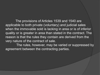 The provisions of Articles 1539 and 1540 are
applicable to both private (voluntary) and judicial sales
when the immovable sold is lacking in area or is of inferior
quality or is greater in area than stated in the contract. The
reason is that the rules they contain are derived from the
very nature of the contract of sale.
The rules, however, may be varied or suppressed by
agreement between the contracting parties.
 