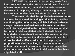 ART. 1542. In the sale of real estate, made for a
lump sum and not at the rate of a certain sum for a unit
of measure or number, there shall be no increase or
decrease of the price, although there be a greater or
less area or number than that stated in the contract.
The same rule shall be applied when two or more
immovables are sold for a single price; but if, besides
mentioning the boundaries, which is indispensable in
every conveyance of real estate, its area or number
should be designated in the contract, the vendor shall
be bound to deliver all that is included within said
boundaries, even when it exceeds the area or number
specified in the contract; and should he not be able to
do so, he shall suffer a reduction in the price, in
proportion to what is lacking in the area or number,
unless the contract is rescinded because the vendee
does not accede to the failure to deliver what has been
stipulated. (1471)
 