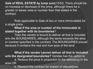Sale of REAL ESTATE by lump sum(1542): There should be
no increase or decrease of the price, although there be a
greater or lesser area or number than that stated in the
contract.
Rule applicable to Sale of two or more immovables for
a single price.
What if the area or number of the immovable is
stated together with its boundaries?
Then the vendor is bound to deliver all that is included
w/in the BOUNDARIES, although the same exceeds the area
or number specified in the contract. The BOUNDARIES prevail
because it contains the real and true area of the land.
What if the vendor cannot deliver all that is included
w/in the designated boundaries? Vendee has the option to:
a. Reduce the price in proportion to the deficiency in the
area OR
b. Rescind the contract for breach of stipulations.
 