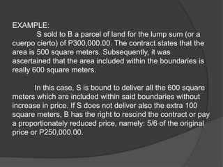 EXAMPLE:
S sold to B a parcel of land for the lump sum (or a
cuerpo cierto) of P300,000.00. The contract states that the
area is 500 square meters. Subsequently, it was
ascertained that the area included within the boundaries is
really 600 square meters.
In this case, S is bound to deliver all the 600 square
meters which are included within said boundaries without
increase in price. If S does not deliver also the extra 100
square meters, B has the right to rescind the contract or pay
a proportionately reduced price, namely: 5/6 of the original
price or P250,000.00.
 