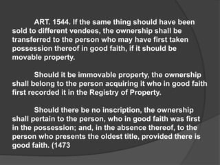 ART. 1544. If the same thing should have been
sold to different vendees, the ownership shall be
transferred to the person who may have first taken
possession thereof in good faith, if it should be
movable property.
Should it be immovable property, the ownership
shall belong to the person acquiring it who in good faith
first recorded it in the Registry of Property.
Should there be no inscription, the ownership
shall pertain to the person, who in good faith was first
in the possession; and, in the absence thereof, to the
person who presents the oldest title, provided there is
good faith. (1473
 