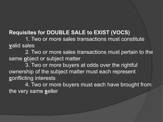 Requisites for DOUBLE SALE to EXIST (VOCS)
1. Two or more sales transactions must constitute
valid sales
2. Two or more sales transactions must pertain to the
same object or subject matter
3. Two or more buyers at odds over the rightful
ownership of the subject matter must each represent
conflicting interests
4. Two or more buyers must each have brought from
the very same seller
 