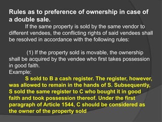 Rules as to preference of ownership in case of
a double sale.
If the same property is sold by the same vendor to
different vendees, the conflicting rights of said vendees shall
be resolved in accordance with the following rules:
(1) If the property sold is movable, the ownership
shall be acquired by the vendee who first takes possession
in good faith.
Example:
S sold to B a cash register. The register, however,
was allowed to remain in the hands of S. Subsequently,
S sold the same register to C who bought it in good
faith and took possession thereof. Under the first
paragraph of Article 1544, C should be considered as
the owner of the property sold
 