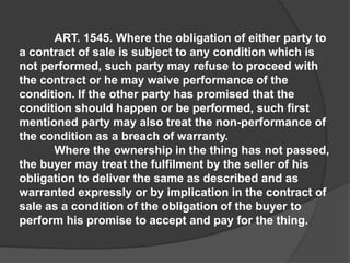 ART. 1545. Where the obligation of either party to
a contract of sale is subject to any condition which is
not performed, such party may refuse to proceed with
the contract or he may waive performance of the
condition. If the other party has promised that the
condition should happen or be performed, such first
mentioned party may also treat the non-performance of
the condition as a breach of warranty.
Where the ownership in the thing has not passed,
the buyer may treat the fulfilment by the seller of his
obligation to deliver the same as described and as
warranted expressly or by implication in the contract of
sale as a condition of the obligation of the buyer to
perform his promise to accept and pay for the thing.
 