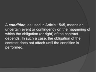 A condition, as used in Article 1545, means an
uncertain event or contingency on the happening of
which the obligation (or right) of the contract
depends. In such a case, the obligation of the
contract does not attach until the condition is
performed.
 