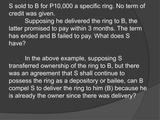 S sold to B for P10,000 a specific ring. No term of
credit was given.
Supposing he delivered the ring to B, the
latter promised to pay within 3 months. The term
has ended and B failed to pay. What does S
have?
In the above example, supposing S
transferred ownership of the ring to B, but there
was an agreement that S shall continue to
possess the ring as a depository or bailee, can B
compel S to deliver the ring to him (B) because he
is already the owner since there was delivery?
 