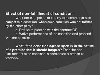 Effect of non-fulfillment of condition.
What are the options of a party to a contract of sale
subject to a condition, when such condition was not fulfilled
by the other party?
a. Refuse to proceed with the contract OR
b. Waive performance of the condition and proceed
with the contract
What if the condition agreed upon is in the nature
of a promise that it should happen? Then the non-
fulfillment of such condition is considered a breach of
warranty.
 