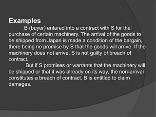 Examples
B (buyer) entered into a contract with S for the
purchase of certain machinery. The arrival of the goods to
be shipped from Japan is made a condition of the bargain,
there being no promise by S that the goods will arrive. If the
machinery does not arrive, S is not guilty of breach of
contract.
But if S promises or warrants that the machinery will
be shipped or that it was already on its way, the non-arrival
constitutes a breach of contract. B is entitled to claim
damages.
 