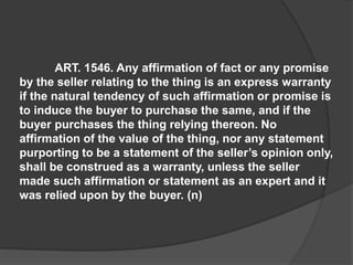ART. 1546. Any affirmation of fact or any promise
by the seller relating to the thing is an express warranty
if the natural tendency of such affirmation or promise is
to induce the buyer to purchase the same, and if the
buyer purchases the thing relying thereon. No
affirmation of the value of the thing, nor any statement
purporting to be a statement of the seller’s opinion only,
shall be construed as a warranty, unless the seller
made such affirmation or statement as an expert and it
was relied upon by the buyer. (n)
 