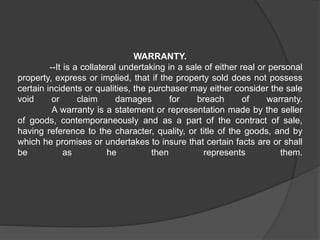 WARRANTY.
--It is a collateral undertaking in a sale of either real or personal
property, express or implied, that if the property sold does not possess
certain incidents or qualities, the purchaser may either consider the sale
void or claim damages for breach of warranty.
A warranty is a statement or representation made by the seller
of goods, contemporaneously and as a part of the contract of sale,
having reference to the character, quality, or title of the goods, and by
which he promises or undertakes to insure that certain facts are or shall
be as he then represents them.
 