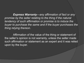 Express Warranty—any affirmation of fact or any
promise by the seller relating to the thing if the natural
tendency of such affirmation or promise is to induce the
buyer to purchase the same and if the buyer purchases the
thing relying thereon.
Affirmation of the value of the thing or statement of
the seller’s opinion is not warranty, unless the seller made
such affirmation or statement as an expert and it was relied
upon by the buyer.
 