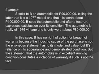 Example:
S sells to B an automobile for P90,000.00, telling the
latter that it is a 1977 model and that it is worth about
P100,000.00. B sees the automobile and after a test run,
expresses satisfaction over its condition. The automobile is
really of 1976 vintage and is only worth about P80,000.00.
In this case, B has no right of action for breach of
warranty because the inducing cause of the purchase is not
the erroneous statement as to its model and value, but B’s
reliance on its appearance and demonstrated condition. But
the statement that the automobile is in excellent running
condition constitutes a violation of warranty if such is not the
fact.
 