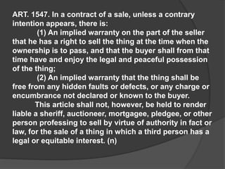 ART. 1547. In a contract of a sale, unless a contrary
intention appears, there is:
(1) An implied warranty on the part of the seller
that he has a right to sell the thing at the time when the
ownership is to pass, and that the buyer shall from that
time have and enjoy the legal and peaceful possession
of the thing;
(2) An implied warranty that the thing shall be
free from any hidden faults or defects, or any charge or
encumbrance not declared or known to the buyer.
This article shall not, however, be held to render
liable a sheriff, auctioneer, mortgagee, pledgee, or other
person professing to sell by virtue of authority in fact or
law, for the sale of a thing in which a third person has a
legal or equitable interest. (n)
 