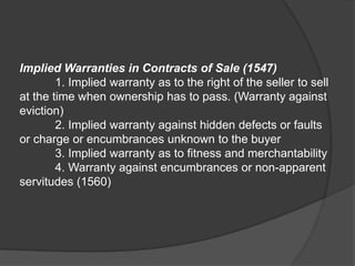 Implied Warranties in Contracts of Sale (1547)
1. Implied warranty as to the right of the seller to sell
at the time when ownership has to pass. (Warranty against
eviction)
2. Implied warranty against hidden defects or faults
or charge or encumbrances unknown to the buyer
3. Implied warranty as to fitness and merchantability
4. Warranty against encumbrances or non-apparent
servitudes (1560)
 