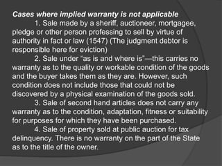 Cases where implied warranty is not applicable
1. Sale made by a sheriff, auctioneer, mortgagee,
pledge or other person professing to sell by virtue of
authority in fact or law (1547) (The judgment debtor is
responsible here for eviction)
2. Sale under “as is and where is”—this carries no
warranty as to the quality or workable condition of the goods
and the buyer takes them as they are. However, such
condition does not include those that could not be
discovered by a physical examination of the goods sold.
3. Sale of second hand articles does not carry any
warranty as to the condition, adaptation, fitness or suitability
for purposes for which they have been purchased.
4. Sale of property sold at public auction for tax
delinquency. There is no warranty on the part of the State
as to the title of the owner.
 