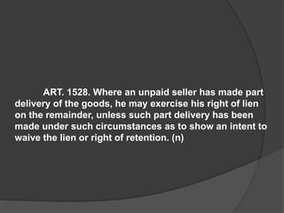 ART. 1528. Where an unpaid seller has made part
delivery of the goods, he may exercise his right of lien
on the remainder, unless such part delivery has been
made under such circumstances as to show an intent to
waive the lien or right of retention. (n)
 