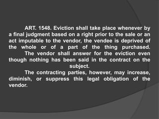 ART. 1548. Eviction shall take place whenever by
a final judgment based on a right prior to the sale or an
act imputable to the vendor, the vendee is deprived of
the whole or of a part of the thing purchased.
The vendor shall answer for the eviction even
though nothing has been said in the contract on the
subject.
The contracting parties, however, may increase,
diminish, or suppress this legal obligation of the
vendor.
 