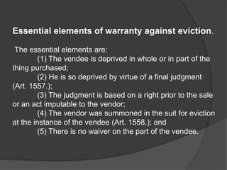 Essential elements of warranty against eviction.
The essential elements are:
(1) The vendee is deprived in whole or in part of the
thing purchased;
(2) He is so deprived by virtue of a final judgment
(Art. 1557.);
(3) The judgment is based on a right prior to the sale
or an act imputable to the vendor;
(4) The vendor was summoned in the suit for eviction
at the instance of the vendee (Art. 1558.); and
(5) There is no waiver on the part of the vendee.
 