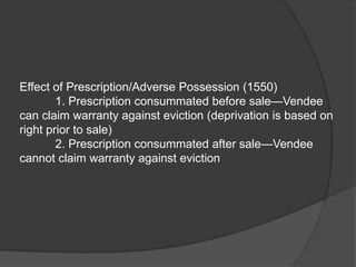 Effect of Prescription/Adverse Possession (1550)
1. Prescription consummated before sale—Vendee
can claim warranty against eviction (deprivation is based on
right prior to sale)
2. Prescription consummated after sale—Vendee
cannot claim warranty against eviction
 