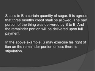S sells to B a certain quantity of sugar. It is agreed
that three months credit shall be allowed. The half
portion of the thing was delivered by S to B. And
the remainder portion will be delivered upon full
payment.
In the above example, S may exercise his right of
lien on the remainder portion unless there is
stipulation.
 
