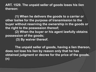 ART. 1529. The unpaid seller of goods loses his lien
thereon:
(1) When he delivers the goods to a carrier or
other bailee for the purpose of transmission to the
buyer without reserving the ownership in the goods or
the right to the possession thereof;
(2) When the buyer or his agent lawfully obtains
possession of the goods;
(3) By waiver thereof.
The unpaid seller of goods, having a lien thereon,
does not lose his lien by reason only that he has
obtained judgment or decree for the price of the goods.
(n)
 