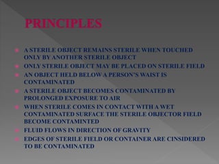  A STERILE OBJECT REMAINS STERILE WHEN TOUCHED
ONLY BY ANOTHER STERILE OBJECT
 ONLY STERILE OBJECT MAY BE PLACED ON STERILE FIELD
 AN OBJECT HELD BELOW A PERSON’S WAIST IS
CONTAMINATED
 A STERILE OBJECT BECOMES CONTAMINATED BY
PROLONGED EXPOSURE TO AIR
 WHEN STERILE COMES IN CONTACT WITH A WET
CONTAMINATED SURFACE THE STERILE OBJECTOR FIELD
BECOME CONTAMINTED
 FLUID FLOWS IN DIRECTION OF GRAVITY
 EDGES OF STERILE FIELD OR CONTAINER ARE CINSIDERED
TO BE CONTAMINATED
 