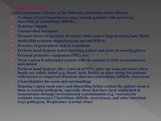 Contact precautions
Apply to patients with any of the following conditions and/or disease
 Presence of stool incontinence (may include patients with norovirus,
rotavirus, or clostridium difficile)
 Draining wounds
 Uncontrolled secretions
 Pressure ulcers or presence of ostomy tubes and/or bags draining body fluids
 methicillin-resistant staphylococcus aureus(MRSA)
 Presence of generalized rash or exanthems
 Perform hand hygiene before touching patient and prior to wearing gloves
 Personal protective equipment (PPE) use:
 Wear a gown if substantial contact with the patient or their environment is
anticipated
 Perform hand hygiene after removal of PPE; note: use soap and water when
hands are visibly soiled (e.g. blood, body fluids), or after caring for patients
with known or suspected infectious diarrhea (clostridium difficile, norovirus)
 Clean/disinfect the room and surroundings
 Donning e upon room entry and discarding before exiting the patient room is
done to contain pathogens, especially those that have been implicated in
transmission through environmental contamination (e.g. vancomycin
resistant enterococci Clostridium difficile, noroviruses, and other intestinal
tract pathogens; Respiratory synctial virus)
 