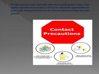  Provide a private room- if possible otherwise in multi-patient rooms, 3 feet
spatial separation between beds is advised to reduced the opportunities for
inadvertent sharing items between the infected/colonized patient and other
patients
 