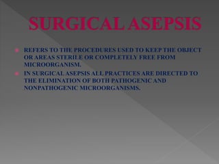  REFERS TO THE PROCEDURES USED TO KEEP THE OBJECT
OR AREAS STERILE OR COMPLETELY FREE FROM
MICROORGANISM.
 IN SURGICALASEPSIS ALL PRACTICES ARE DIRECTED TO
THE ELIMINATION OF BOTH PATHOGENIC AND
NONPATHOGENIC MICROORGANISMS.
 