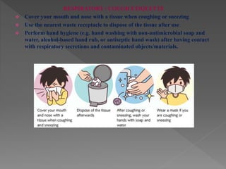 RESPIRATORY / COUGH ETIQUETTE
 Cover your mouth and nose with a tissue when coughing or sneezing
 Use the nearest waste receptacle to dispose of the tissue after use
 Perform hand hygiene (e.g. hand washing with non-antimicrobial soap and
water, alcohol-based hand rub, or antiseptic hand wash) after having contact
with respiratory secretions and contaminated objects/materials.
 