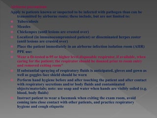 Airborne precautions
Apply to patients known or suspected to be infected with pathogen than can be
transmitted by airborne route; these include, but are not limited to:
 Tuberculosis
 Measles
 Chickenpox (until lesions are crusted over)
 Localized (in immunocompromised patient) or disseminated herpes zoster
(until lesions are crusted over)
 Place the patient immediately in an airborne infection isolation room (AIIR)
 PPE use:
 Wear a fit-tested n-95 or higher level disposable respirator, if available, when
caring for the patient; the respirator should be donned prior to room entry
and removed exiting room*
 If substantial spraying of respiratory fluids is anticipated, gloves and gown as
well as goggles face shield should be worn
 Perform hand hygiene before and after touching the patient and after contact
with respiratory secretions and/or body fluids and contaminated
objects/materials; note: use soap and water when hands are visibly soiled (e.g.
blood, body fluids)
 Instruct patient to wear a facemask when exiting the exam room, avoid
coming into close contact with other patients, and practice respiratory
hygiene and cough etiquette
 
