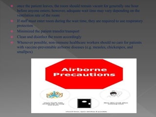  once the patient leaves, the room should remain vacant for generally one hour
before anyone enters; however, adequate wait time may vary depending on the
ventilation rate of the room
 If staff must enter room during the wait time, they are required to use respiratory
protection
 Minimized the patient transfer/transport
 Clean and disinfect the room accordingly
 Whenever possible, non-immune healthcare workers should no care for patients
with vaccine-preventable airborne diseases (e.g. measles, chickenpox, and
smallpox)
 