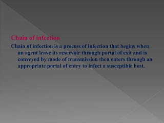 Chain of infection
Chain of infection is a process of infection that begins when
an agent leave its reservoir through portal of exit and is
conveyed by mode of transmission then enters through an
appropriate portal of entry to infect a susceptible host.
 