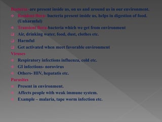 Bacteria -are present inside us, on us and around us in our environment.
 Resident flora- bacteria present inside us, helps in digestion of food.
(Unharmful)
 Transient flora-bacteria which we get from environment
 Air, drinking water, food, dust, clothes etc.
 Harmful
 Get activated when meet favorable environment
Viruses
 Respiratory infections influenza, cold etc.
 GI infections- norovirus
 Others- HIV, hepatatis etc.
Parasites
 Present in environment.
 Affects people with weak immune system.
 Example – malaria, tape worm infection etc.
 