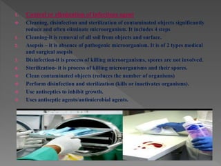 1. Control or elimination of infectious agent
 Cleaning, disinfection and sterilization of contaminated objects significantly
reduce and often eliminate microorganism. It includes 4 steps
1. Cleaning-it is removal of all soil from objects and surface.
2. Asepsis – it is absence of pathogenic microorganism. It is of 2 types medical
and surgical asepsis
3. Disinfection-it is process of killing microorganisms, spores are not involved.
4. Sterilization- it is process of killing microorganisms and their spores.
 Clean contaminated objects (reduces the number of organisms)
 Perform disinfection and sterilization (kills or inactivates organisms).
 Use antiseptics to inhibit growth.
 Uses antiseptic agents/antimicrobial agents.
 