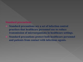 Standard precautions
 Standard precautions are a set of infection control
practices that healthcare personnel use to reduce
transmission of microorganisms in healthcare settings.
 Standard precautions protect both healthcare personnel
and patients from contact with infectious agents.
 