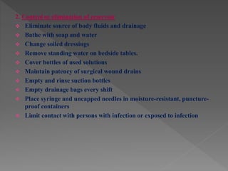2. Control or elimination of reservoir
 Eliminate source of body fluids and drainage
 Bathe with soap and water
 Change soiled dressings
 Remove standing water on bedside tables.
 Cover bottles of used solutions
 Maintain patency of surgical wound drains
 Empty and rinse suction bottles
 Empty drainage bags every shift
 Place syringe and uncapped needles in moisture-resistant, puncture-
proof containers
 Limit contact with persons with infection or exposed to infection
 
