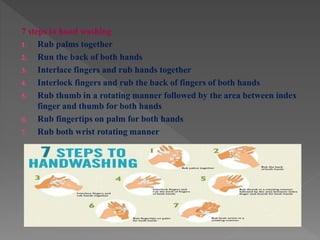 7 steps to hand washing
1. Rub palms together
2. Run the back of both hands
3. Interlace fingers and rub hands together
4. Interlock fingers and rub the back of fingers of both hands
5. Rub thumb in a rotating manner followed by the area between index
finger and thumb for both hands
6. Rub fingertips on palm for both hands
7. Rub both wrist rotating manner
 
