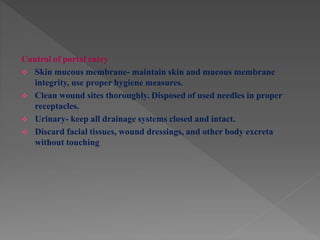 Control of portal entry
 Skin mucous membrane- maintain skin and mucous membrane
integrity, use proper hygiene measures.
 Clean wound sites thoroughly. Disposed of used needles in proper
receptacles.
 Urinary- keep all drainage systems closed and intact.
 Discard facial tissues, wound dressings, and other body excreta
without touching
 