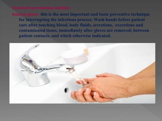 Standard precautions include:
hand hygiene- this is the most important and basic preventive technique
for interrupting the infectious process. Wash hands before patient
care after touching blood, body fluids, secretions, excretions and
contaminated items, immediately after gloves are removed; between
patient contacts, and which otherwise indicated.
 