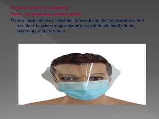 Personal protective equipment
Mask , eye protection and face shields
Wear a mask and eye protection, or face shield, during procedures that
are likely to generate splashes or sprays of blood, bodily fluids,
secretions, and excretions.
 